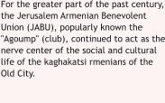 For the greater part of the past century, the Jerusalem Armenian Benevolent Union (JABU), popularly known the "Agoump" (club), continued to act as the nerve center of the social and cultural life of the kaghakatsi rmenians of the Old City.  